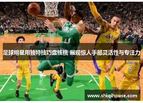 足球明星用独特技巧盘核桃 展现惊人手部灵活性与专注力