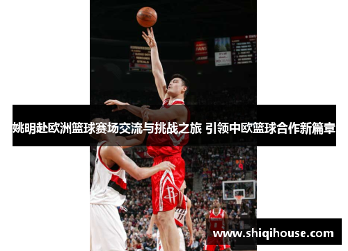 姚明赴欧洲篮球赛场交流与挑战之旅 引领中欧篮球合作新篇章
