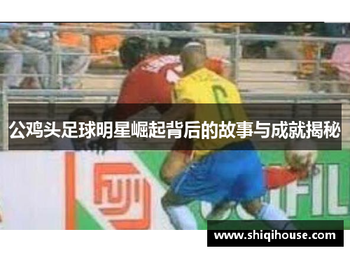 公鸡头足球明星崛起背后的故事与成就揭秘