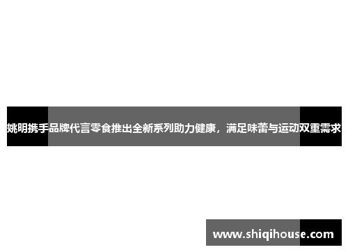 姚明携手品牌代言零食推出全新系列助力健康，满足味蕾与运动双重需求