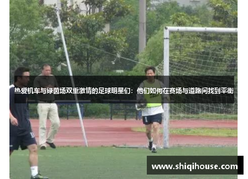 热爱机车与绿茵场双重激情的足球明星们：他们如何在赛场与道路间找到平衡