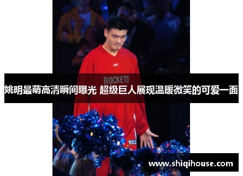 姚明最萌高清瞬间曝光 超级巨人展现温暖微笑的可爱一面