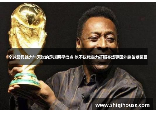 全球最具魅力与天赋的足球明星盘点 他不仅凭实力征服赛场更因外貌备受瞩目