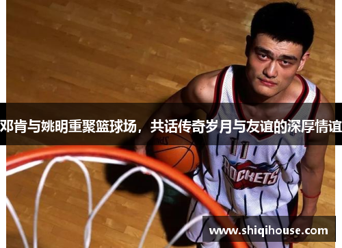 邓肯与姚明重聚篮球场，共话传奇岁月与友谊的深厚情谊